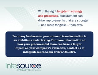 With the right long-term strategy 
and processes, procurement can 
drive improvements that are stronger 
— and more tangible — than ever. 
For many businesses, procurement transformation is 
an ambitious undertaking. For more information on 
how your procurement team can have a larger 
impact on your company’s valuation, contact us at 
info@intesource.com or 800.445.2200 . 
