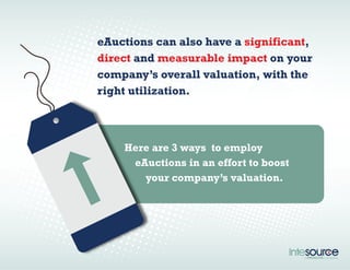 eAuctions can also have a significant, 
direct and measurable impact on your 
company’s overall valuation, with the 
right utilization. 
Here are 3 ways to employ 
eAuctions in an effort to boost 
your company’s valuation. 
 