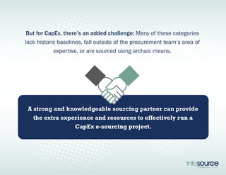 But for CapEx, there’s an added challenge: Many of these categories 
lack historic baselines, fall outside of the procurement team’s area of 
expertise, or are sourced using archaic means. 
A strong and knowledgeable sourcing partner can provide 
the extra experience and resources to effectively run a 
CapEx e-sourcing project. 
 