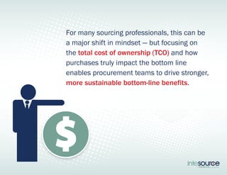 For many sourcing professionals, this can be 
a major shift in mindset — but focusing on 
the total cost of ownership (TCO) and how 
purchases truly impact the bottom line 
enables procurement teams to drive stronger, 
more sustainable bottom-line benefits. 
 