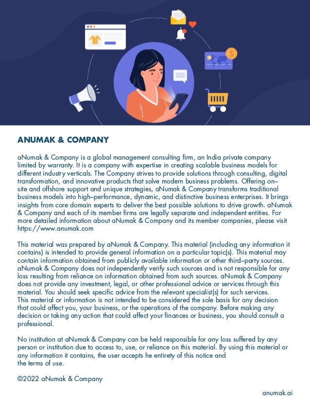ANUMAK & COMPANY
aNumak & Company is a global management consulting firm, an India private company
limited by warranty. It is a company with expertise in creating scalable business models for
different industry verticals. The Company strives to provide solutions through consulting, digital
transformation, and innovative products that solve modern business problems. Offering on–
site and offshore support and unique strategies, aNumak & Company transforms traditional
business models into high–performance, dynamic, and distinctive business enterprises. It brings
insights from core domain experts to deliver the best possible solutions to drive growth. aNumak
& Company and each of its member firms are legally separate and independent entities. For
more detailed information about aNumak & Company and its member companies, please visit
https://www.anumak.com
This material was prepared by aNumak & Company. This material (including any information it
contains) is intended to provide general information on a particular topic(s). This material may
contain information obtained from publicly available information or other third–party sources.
aNumak & Company does not independently verify such sources and is not responsible for any
loss resulting from reliance on information obtained from such sources. aNumak & Company
does not provide any investment, legal, or other professional advice or services through this
material. You should seek specific advice from the relevant specialist(s) for such services.
This material or information is not intended to be considered the sole basis for any decision
that could affect you, your business, or the operations of the company. Before making any
decision or taking any action that could affect your finances or business, you should consult a
professional.
No institution at aNumak & Company can be held responsible for any loss suffered by any
person or institution due to access to, use, or reliance on this material. By using this material or
any information it contains, the user accepts he entirety of this notice and
the terms of use.
©2022 aNumak & Company
anumak.ai
 