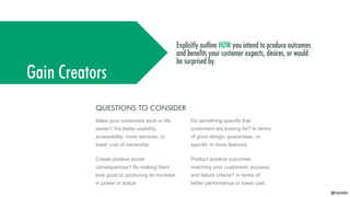 @mgrejda
Gain Creators
QUESTIONS TO CONSIDER
Product positive outcomes
matching your customers’ success
and failure criteria? In terms of
better performance or lower cost.
Create positive social
consequences? By making them
look good or producing an increase
in power or status.
Make your customers work or life
easier? Via better usability,
accessibility, more services, or
lower cost of ownership.
Do something specific that
customers are looking for? In terms
of good design, guarantees, or
specific or more features.
 
