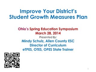 Improve Your District’s
Student Growth Measures Plan
Ohio’s Spring Education Symposium
March 28, 2014
Presented By:
Mindy Schulz, Allen County ESC
Director of Curriculum
eTPES, OTES, OPES State Trainer
1
 