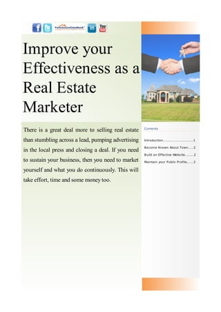Improve your
Effectiveness as a
Real Estate
Marketer
There is a great deal more to selling real estate    Contents



than stumbling across a lead, pumping advertising    Introduction....…...............……1

                                                     Become Known About Town.....2
in the local press and closing a deal. If you need
                                                     Build an Effective Webs ite........2
to sustain your business, then you need to market    Maintain your Public Profile......2

yourself and what you do continuously. This will
take effort, time and some money too.
 
