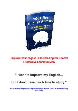 improve your english - Espresso English E-books
& Intensive Courses review
"I want to improve my English...
but I don't have much time to study."
No problem! Espresso English helps you learn fast - without wasting
your time.
 