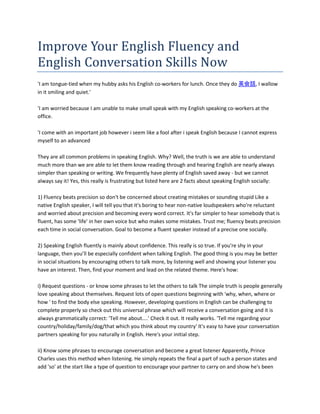 Improve Your English Fluency and
English Conversation Skills Now
'I am tongue-tied when my hubby asks his English co-workers for lunch. Once they do 英会話, I wallow
in it smiling and quiet.'

'I am worried because I am unable to make small speak with my English speaking co-workers at the
office.

'I come with an important job however i seem like a fool after i speak English because I cannot express
myself to an advanced

They are all common problems in speaking English. Why? Well, the truth is we are able to understand
much more than we are able to let them know reading through and hearing English are nearly always
simpler than speaking or writing. We frequently have plenty of English saved away - but we cannot
always say it! Yes, this really is frustrating but listed here are 2 facts about speaking English socially:

1) Fluency beats precision so don't be concerned about creating mistakes or sounding stupid Like a
native English speaker, I will tell you that it's boring to hear non-native loudspeakers who're reluctant
and worried about precision and becoming every word correct. It's far simpler to hear somebody that is
fluent, has some 'life' in her own voice but who makes some mistakes. Trust me; fluency beats precision
each time in social conversation. Goal to become a fluent speaker instead of a precise one socially.

2) Speaking English fluently is mainly about confidence. This really is so true. If you're shy in your
language, then you’ll be especially confident when talking English. The good thing is you may be better
in social situations by encouraging others to talk more, by listening well and showing your listener you
have an interest. Then, find your moment and lead on the related theme. Here's how:

i) Request questions - or know some phrases to let the others to talk The simple truth is people generally
love speaking about themselves. Request lots of open questions beginning with 'why, when, where or
how ' to find the body else speaking. However, developing questions in English can be challenging to
complete properly so check out this universal phrase which will receive a conversation going and it is
always grammatically correct: 'Tell me about....' Check it out. It really works. 'Tell me regarding your
country/holiday/family/dog/that which you think about my country' It's easy to have your conversation
partners speaking for you naturally in English. Here's your initial step.

ii) Know some phrases to encourage conversation and become a great listener Apparently, Prince
Charles uses this method when listening. He simply repeats the final a part of such a person states and
add 'so' at the start like a type of question to encourage your partner to carry on and show he's been
 
