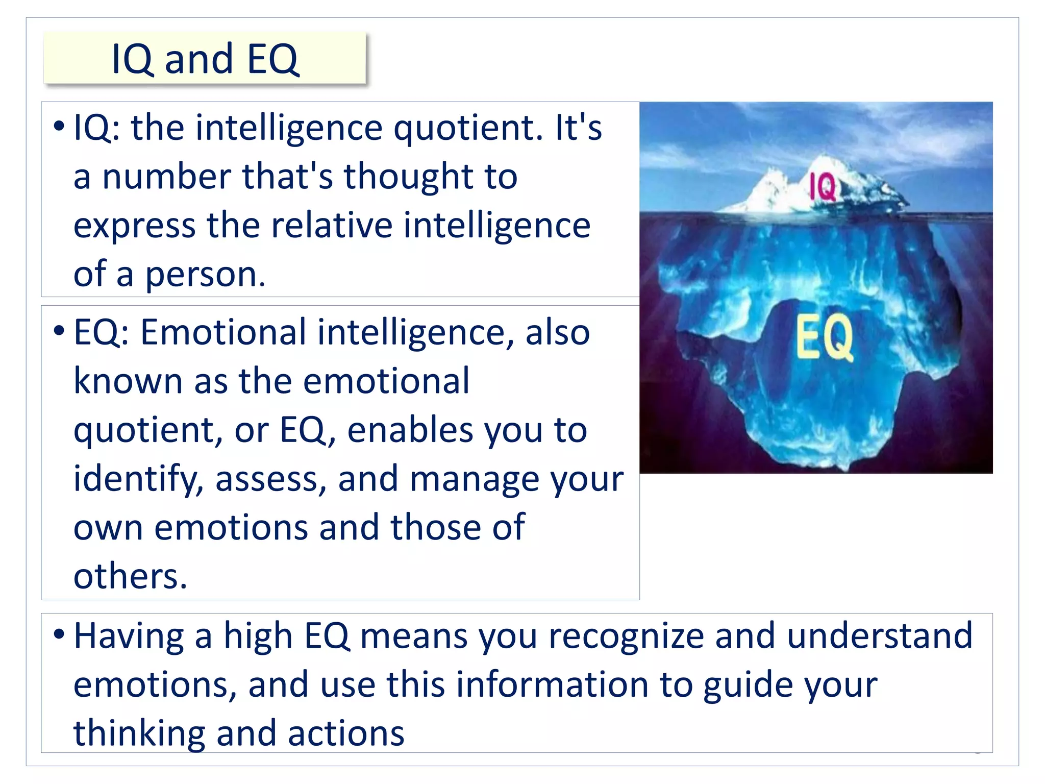 IQ and EQ
8
• IQ: the intelligence quotient. It's
a number that's thought to
express the relative intelligence
of a person.
• EQ: Emotional intelligence, also
known as the emotional
quotient, or EQ, enables you to
identify, assess, and manage your
own emotions and those of
others.
• Having a high EQ means you recognize and understand
emotions, and use this information to guide your
thinking and actions
 