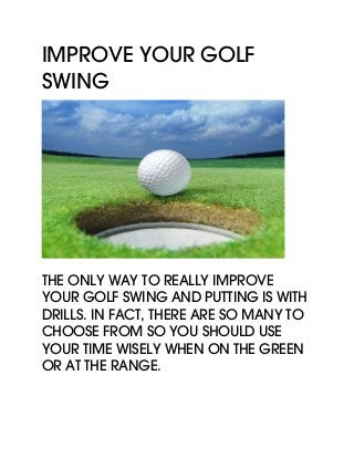 Improve Your Golf
Swing
The only way to really improve
your golf swing and putting is with
drills. In fact, there are so many to
choose from so you should use
your time wisely when on the green
or at the range.
 