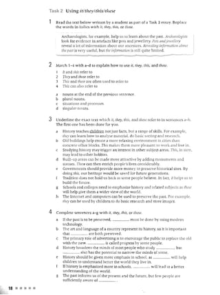 Task 2 Using itltheylthislti'zese

               1   Read the text below writlen by a st ud ent as part of a Task 2 essay. Replace
                   the words in italics wi th ii, they, this, or these.

                       Archaeologists, for example, help us to learn about the past. Archaeologists
                       look for evidence in artefacts like pots and jewellery. Pots aJldjewellery
                       reveal a lot of information about our ancestors. Revealing infonnatioll about
                       the past is very useful, but the information is still quite limited.


               2   Match 1-4 witb a- d to explain how ro use il, Ihey, this, and tllese.
                   I   It and this refer to
                   2   They and these refer to
                   3   This and these are often used to refer to
                   4   This can also refer to

                   a   nou ns at the en d of the previous senten ce.
                   b   plural nouns.
                   c   situations and processes.
                   d   singular nouns.

               3   Underline the exact text w hich it, they, tilis, and these refer   [0   in sentences a-h.
                   Th e first one has been done for you.
                   a   History teaches children not just facts, but a range of skills. For example,
                       they can learn how to analyse material, do basic sorting and research .
                   b   Old buildings help create a more relaxing environment in cities than
                       concrete office blocks . This makes them more pleasant to work and live in .
                   c   Stu dyin g history may trigger an in terest in oth er subject areas. This , in tum ,
                       may L to other hobbies.
                             ead
                   d   Built-up areas can be made more attractive by adding monuments and
                       statues. These can then enrich people's lives considerably.
                   e   Government s should provide more m oney to preserve historical siles. By
                       doing this, our heritage w ould be saved for future generations.
                       Tradition does not hold u s back as some people believe . In facr, it helps us to
                       build the future .
                   g   Schools and colleges need to emphasize history and related subjects as these
                       will h elp give them a wider view of th e world .
                   h   The Internet and computers can b<;.' used to preserve the pas t For example,
                       they can be used by children to do basic research and store images.

               4   Com p lete sentences a-g with ii, they, 1111:5, or these.
                   a   If the past i to be preserved, .............. ..,. must be done by usi n g modem
                       technology.
                   b   The an and language of a country represent its history, so it is importan t
                       that ................ .. are both preserved .
                   c   The primary role of advenising is to encourage the public to replace the old
                       witb the new ................... is called progress by some people .
                   d   History broadens the minds of m ost people ,"vh o study .................. , but
                       .................. also h as the potential to narrow the minds of some .
                   e   History should be given more emphasis in schooL as .................. will help
                       children to understand better the world they live in .
                       If hlstory is emphasized m ore in schools, .......... ..... :.. wiU lead to a b tter
                       understanding of the world.
                   g   The past infom1.s us of the present an d the future, but few people are
                       suificiently aware o f ,.... ... ."" ......

18 • • • • •
 