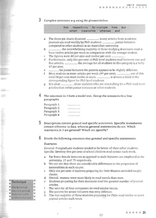 UNIT 4   Education
                                                                                   ••••

                           3   Complete sentences a-g using the ph rases below.

                                                 that     respectively for examp le  how   but
                                                        which   m eanwh ile  whereas   and


                               a   The three pi.e charts illustrate .. ................ many articles [rom academk
                                   journals are read weekly by PhD students ..... .... ....... .. ju nior lecturer
                                   compare d to other students a t an Australian unjversity.
                               b   .................. the overwhelming majority of those studying doctora res read at
                                   least twelve articles per week in comparison with the average student.
                               c   The figures were 80 per cen t and twelve p er cent .. ................ .
                               d   Furthermore, only five pe r cent of PhD level students read between one and
                                   five articles, .................. th e average for all st u dent in tbis category is a hefty
                                   67 pe r cent.                                                                    .
                               e   ............. fo r junior lecturers the pattern appears to be slightly differenl.
                                   Most read six or more articles per week (99 per cen t), .... :............. out of this
                                   total 24 per cent read twelve or more, .................. is almost a third of the
                                   corresponding figure for PhD level students.
                               g   It is clear .................. those students who are re earching Jor a phD read more
                                   a rticles than either junior lecturer or other students.

                           4   The sentences in 3 form a model text. Group the sentences into foU(
                               p arag rapbs.
                               Paragraph   1:
                               Paragraph   2:
                               Paragraph   3:
                               Paragraph   4:


                           5   Descr iptions contain general and specific st atements. Specific statements
                               contain reference to data, wbereas general statements do not. Which
                               statements in 3 are general? Wh ich are specific?

                           6   Divide the following sentences into general and specific statements.
                               Examples
                               General: Postgraduate students tended to be better off than other students.
                               Specific: Seventy-five per cent of school children read comics each week.
                               a   Far fewer female lecturers as opposed to male lecturers are employed at the
                                   uruversity, 25 and 7 5 respectively.
                               b   We can see that there are considerable dHferences in t h e proportion of
                                   n ationalities in each course .
                               c   Only ten per cent of stu dents preparing for their Masters attended taught
                                   classes.
                               d   OveralL women were more likely to read novels than men .
: Technique                    e   Student s preparing for their doctorate read the greatest n um ber ofjoumal
                                   articles.
•   Aim to make at                 The sales for all fo ur comparue showed similar trends.
•   least one general          g   The pattern for senjor lecturers was v ery different.
•   statement in the           h   The vast majority of those students preparing for PhDs read twelve or more
:   middle of your text.           journal articles each week.



                                                                                                            • • ••          31
 
