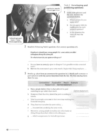 Tas 2 Developing and
                                                                I get better resu Its.           jus tifying opini ons
                                                                I should get more.
                                                                                                 1       Loo k ilt t he p ictures and
                                                                                                         the l e !. An we r th
                                                                                                         ques tio n s b el w .
                                                                                                         a    Which person do you
                                                                                                              agre e with?
                                                                                                              Do you agree with the
                                                                                                              justification for each
                                                                                                              person's opinion.
                                                                                                         c    Is this situation the
                                                                                                              same all over the
                                                                                                              w orld?
     I shoul d get paid
        more -I have
     m o re ex peri en ce.


                             2   Read the fo Uovv ing Ta k 2 question, tb en an wer ques t i on s a·-b.


                                     Emplo)'!!rs shollid pal )'0 111'1,1} people tIl l!.   St}J)/1!   .ml'll }· t}~ older
                                     colleagues doing the sOlllejvb .

                                     To wlwt extent do .1'0 11 agree or di.~·ag ree ?



                                 a   Do you hav to stro ngly agree or disagree? Is is possible to rake a neutra l
                                     view?
                                 b   Rewrite the ·tatemeDl in your own w ords. Begin with Young employees . . ..


                             3   Read a-g, tak en front 3J l illwwer to th e qrUE'slj on in 2, l1.atcl1 ea h sentence or
                                 p <1.rt-senten ce wi.th the correct function from the list. The first one bas b e en
                                 don e for you .

                                                   Contradiction   E >~ plan a ti o n  Result       Examp le
                                                          Reason I x 2)     8piflto-frSt-8"!en'ieI'Tt

                                 a   Ma ny p eople beli eve tha t workers sh ould be paid
                                     according to age ra th er than merit.
                                 b   How ve r, I feel that they should be paid according                     TO
                                     result .
                                 c   Take for example someone in their twenties workin in a
                                     financial company.
                                 d   They deserve to recei e the same salary . ..
                                 e   '" becau e they are doing the same work.
                                     Moreover, young people nowadays are often fa ter at
                                     doing things than their older work colleague ' . ..
                                 g   . .. which compensates for Jack of experience.




42      •
 