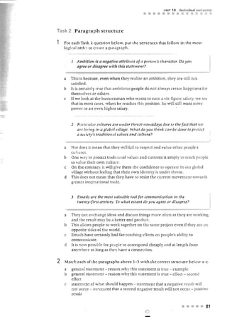UNIT   10   I"dividllal al1d S')ciely
                                                    •••

Task 2 Paragraph structure

1   For each Task 2 question below, put the sentences that follow in the most
    logical order to create a p.:nagraph.


        1 Amuit,'cm IS a negative attl"ib llte of a person's character. Do yOIl
          agree or d.isagree .I ith th is sta tem ent?


    a   This is because, even when they realize an ambition, they are still not
        satisfied.
    b   It is cenainly Hue [h at ambitiou s people do not alw ays crea re happiness for
        themselves or others.
    c   If we look at the busin ssman w ho wants 10 earn a six-figure salary, we see
        tha t in most cases, when he reaches tJus p osition , he w ill still want m ore
        povver or an even higher salary.


        2 P£I 1'1 iwlilJ' ct/ltu res are IInder threat Jlowadays due tv tile f act that we
          art' li'ing in a global village. Wh at do you th ink ca ll be dOlle tv protect
          a society'S traditiolllll l"alues and wItIJre?


    a   Nor does ir mean that they will fail to respect an d valu e other people's
        cultures .
    b   One way to protect tr aditiona l val ues and customs is simply to teach peop l~
        to value their own culture
    c   On the contrary, it wil give them the con fidence to operate in our global
        village without feeling that their own identity is under threa r.
    d   This does not mean that they h ave to resist the current movement towards
        greate r internatio nal trade .


        3   Emails are the most vaLuable tool for communication in the
            twenty-first century. To what extent do you agree or disagree?


    a   Th ey can exchange ideas and discuss things more often as they are working,
        and the result may be a be tter end p roduct.
    b   This allows p eople to work together on the same project even if they are on
        opposite sides of the world,
    c   Emails ha ve certain ly b ad far-reaching effects on people's ability to
        communica te.
    d   It is now po ssible for people to correspond cheaply and at length from
        anywh ere as long as they h ave a conne ction.

2   Match each of the paragraphs above 1-3 with the correct structure below a-c.
    a   general statement - reason why this statement is true - example
    b   general statement - reason why this statement is true - effect - second
        effect
    c   statement of what should happen - statement that a negative result will
        not occur - statement that a second negative result will n ot occur - positive
        result


                                                                              • • • •            81
 