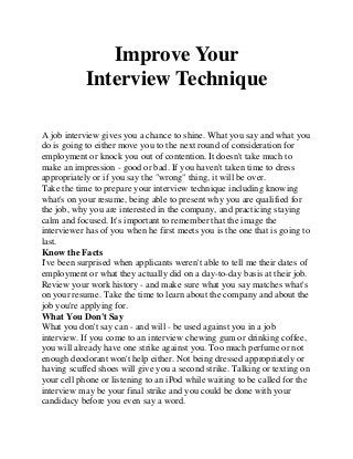 Improve Your
Interview Technique
A job interview gives you a chance to shine. What you say and what you
do is going to either move you to the next round of consideration for
employment or knock you out of contention. It doesn't take much to
make an impression - good or bad. If you haven't taken time to dress
appropriately or if you say the "wrong" thing, it will be over.
Take the time to prepare your interview technique including knowing
what's on your resume, being able to present why you are qualified for
the job, why you are interested in the company, and practicing staying
calm and focused. It's important to remember that the image the
interviewer has of you when he first meets you is the one that is going to
last.
Know the Facts
I've been surprised when applicants weren't able to tell me their dates of
employment or what they actually did on a day-to-day basis at their job.
Review your work history - and make sure what you say matches what's
on your resume. Take the time to learn about the company and about the
job you're applying for.
What You Don't Say
What you don't say can - and will - be used against you in a job
interview. If you come to an interview chewing gum or drinking coffee,
you will already have one strike against you. Too much perfume or not
enough deodorant won't help either. Not being dressed appropriately or
having scuffed shoes will give you a second strike. Talking or texting on
your cell phone or listening to an iPod while waiting to be called for the
interview may be your final strike and you could be done with your
candidacy before you even say a word.
 