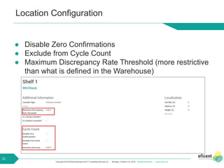 Copyright 2018 Eficent Business and IT Consulting Services S.L. - Brussels, October 3-5, 2018 - #OdooExperience - www.odoo.com
Location Configuration
● Disable Zero Confirmations
● Exclude from Cycle Count
● Maximum Discrepancy Rate Threshold (more restrictive
than what is defined in the Warehouse)
22
 