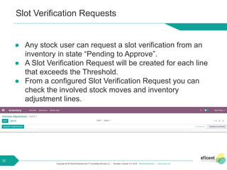 Copyright 2018 Eficent Business and IT Consulting Services S.L. - Brussels, October 3-5, 2018 - #OdooExperience - www.odoo.com
Slot Verification Requests
● Any stock user can request a slot verification from an
inventory in state “Pending to Approve”.
● A Slot Verification Request will be created for each line
that exceeds the Threshold.
● From a configured Slot Verification Request you can
check the involved stock moves and inventory
adjustment lines.
32
 