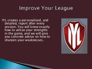 IYL creates a personalized, and
detailed, report after every
session. You will know exactly
how to utilize your strengths
in the game, and we will give
you concrete advice on how to
sharpen your weaknesses.
 