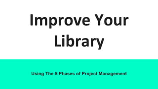 Improve Your
Library
Using The 5 Phases of Project Management
 