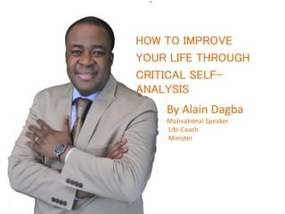 HOW TO IMPROVE
YOUR LIFE THROUGH
CRITICAL SELF-
ANALYSIS
By Alain Dagba
Motivational Speaker
Life-Coach
Minister
 