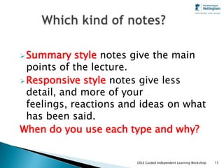  Summary    style notes give the main
  points of the lecture.
 Responsive style notes give less
  detail, and more of your
  feelings, reactions and ideas on what
  has been said.
When do you use each type and why?


                        CELE Guided Independent Learning Workshop   15
 
