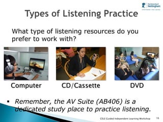 What type of listening resources do you
 prefer to work with?




 Computer        CD/Cassette                           DVD

 Remember, the AV Suite (AB406) is a
  dedicated study place to practice listening.
                               CELE Guided Independent Learning Workshop   16
 
