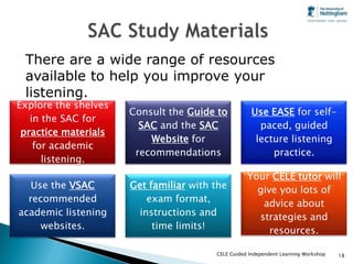 There are a wide range of resources
 available to help you improve your
 listening.
Explore the shelves
                      Consult the Guide to           Use EASE for self-
   in the SAC for
                        SAC and the SAC                paced, guided
 practice materials
                          Website for                 lecture listening
    for academic
                       recommendations                    practice.
      listening.
                                                   Your CELE tutor will
   Use the VSAC       Get familiar with the          give you lots of
  recommended             exam format,                advice about
academic listening      instructions and             strategies and
     websites.             time limits!                 resources.

                                        CELE Guided Independent Learning Workshop   18
 