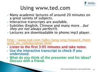 Many academic lectures of around 20 minutes on
  a great variety of subjects.
 Interactive transcripts are available.
 Subtitles (English, Chinese and many more…but
  they are not always perfect!!).
 Lectures are downloadable to phone/mp3 player.


http://www.ted.com/talks/lang/eng/howard_rhein
gold_on_collaboration.html
 Listen to the first 3:05 minutes and take notes.
 Use the interactive transcript to check if you
  understood.
 What do you think of the presenter and his ideas?
  Discuss with a friend.

                                CELE Guided Independent Learning Workshop   19
 