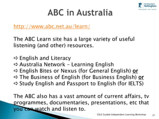 http://www.abc.net.au/learn/

The ABC Learn site has a large variety of useful
listening (and other) resources.

 English and Literacy
 Australia Network – Learning English
 English Bites or Nexus (for General English) or
 The Business of English (for Business English) or
 Study English and Passport to English (for IELTS)

The ABC also has a vast amount of current affairs, tv
programmes, documentaries, presentations, etc that
you can watch and listen to.
                                 CELE Guided Independent Learning Workshop   21
 