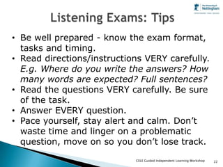 • Be well prepared - know the exam format,
  tasks and timing.
• Read directions/instructions VERY carefully.
  E.g. Where do you write the answers? How
  many words are expected? Full sentences?
• Read the questions VERY carefully. Be sure
  of the task.
• Answer EVERY question.
• Pace yourself, stay alert and calm. Don’t
  waste time and linger on a problematic
  question, move on so you don’t lose track.
                            CELE Guided Independent Learning Workshop   22
 
