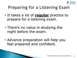 • It takes a lot of regular practice to
  prepare for a listening exam.

• There’s no value in studying the
  night before the exam.

• Advance preparation will help you
  feel prepared and confident.


                          CELE Guided Independent Learning Workshop   24
 