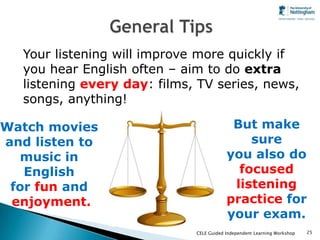 Your listening will improve more quickly if
   you hear English often – aim to do extra
   listening every day: films, TV series, news,
   songs, anything!

Watch movies                               But make
and listen to                                 sure
  music in                                you also do
   English                                  focused
 for fun and                               listening
 enjoyment.                               practice for
                                          your exam.
                              CELE Guided Independent Learning Workshop   25
 