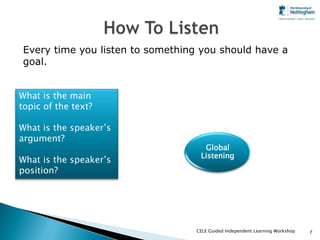Every time you listen to something you should have a
goal.


What is the main
                                           Vocabulary
topic of the text?
                          ???
What is the speaker’s
argument?                                                             Organisation
                                          Global                      and structure
                                         Listening
What is the speaker’s
position?

                        Pronunciation                     Grammar
                                                           Usage



                                        CELE Guided Independent Learning Workshop   7
 