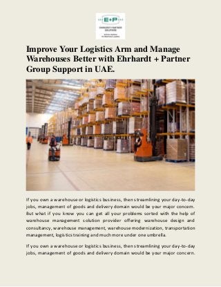 Improve Your Logistics Arm and Manage
Warehouses Better with Ehrhardt + Partner
Group Support in UAE.
If you own a warehouse or logistics business, then streamlining your day-to-day
jobs, management of goods and delivery domain would be your major concern.
But what if you know you can get all your problems sorted with the help of
warehouse management solution provider offering warehouse design and
consultancy, warehouse management, warehouse modernization, transportation
management, logistics training and much more under one umbrella.
If you own a warehouse or logistics business, then streamlining your day-to-day
jobs, management of goods and delivery domain would be your major concern.
 