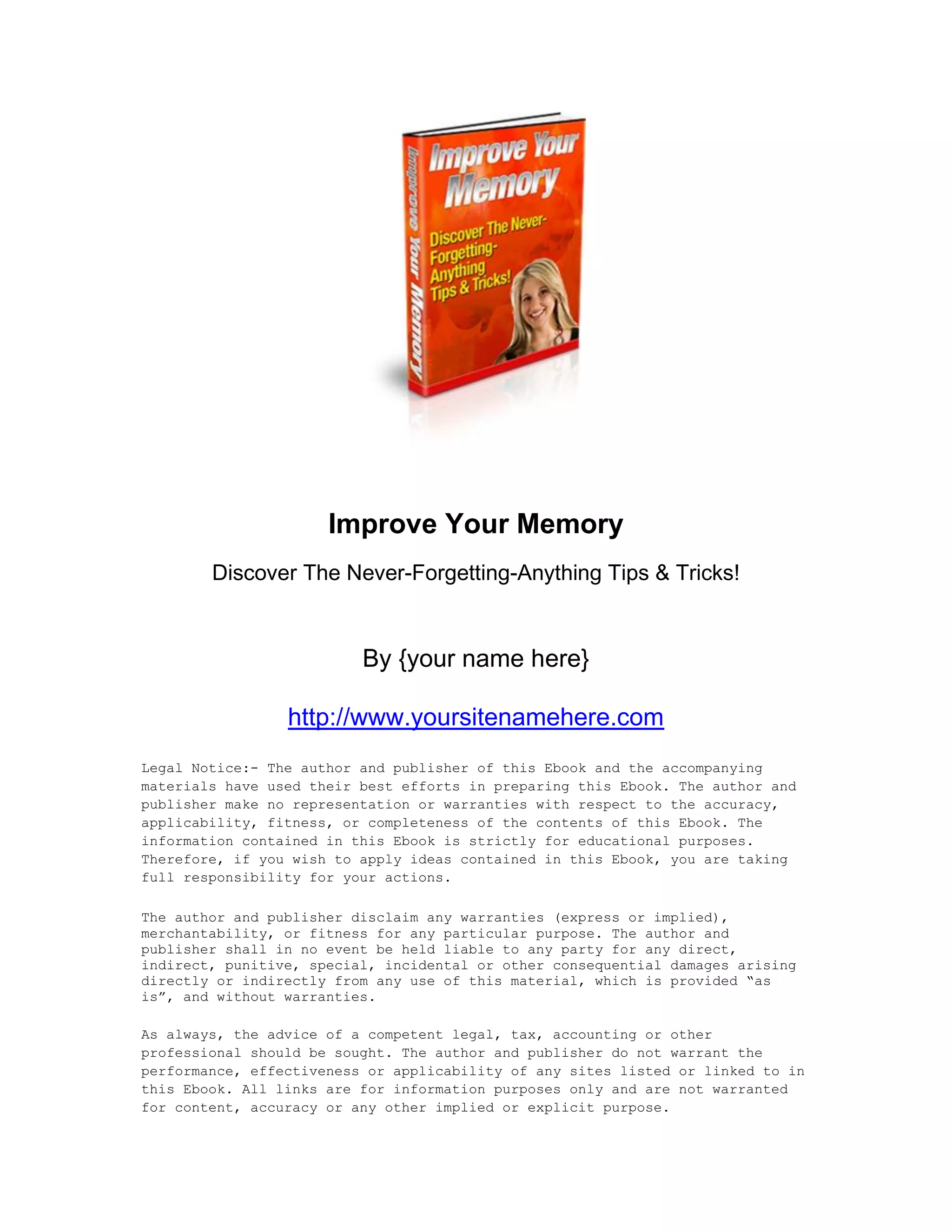 Improve Your Memory
Discover The Never-Forgetting-Anything Tips & Tricks!
By {your name here}
http://www.yoursitenamehere.com
Legal Notice:- The author and publisher of this Ebook and the accompanying
materials have used their best efforts in preparing this Ebook. The author and
publisher make no representation or warranties with respect to the accuracy,
applicability, fitness, or completeness of the contents of this Ebook. The
information contained in this Ebook is strictly for educational purposes.
Therefore, if you wish to apply ideas contained in this Ebook, you are taking
full responsibility for your actions.
The author and publisher disclaim any warranties (express or implied),
merchantability, or fitness for any particular purpose. The author and
publisher shall in no event be held liable to any party for any direct,
indirect, punitive, special, incidental or other consequential damages arising
directly or indirectly from any use of this material, which is provided “as
is”, and without warranties.
As always, the advice of a competent legal, tax, accounting or other
professional should be sought. The author and publisher do not warrant the
performance, effectiveness or applicability of any sites listed or linked to in
this Ebook. All links are for information purposes only and are not warranted
for content, accuracy or any other implied or explicit purpose.
 