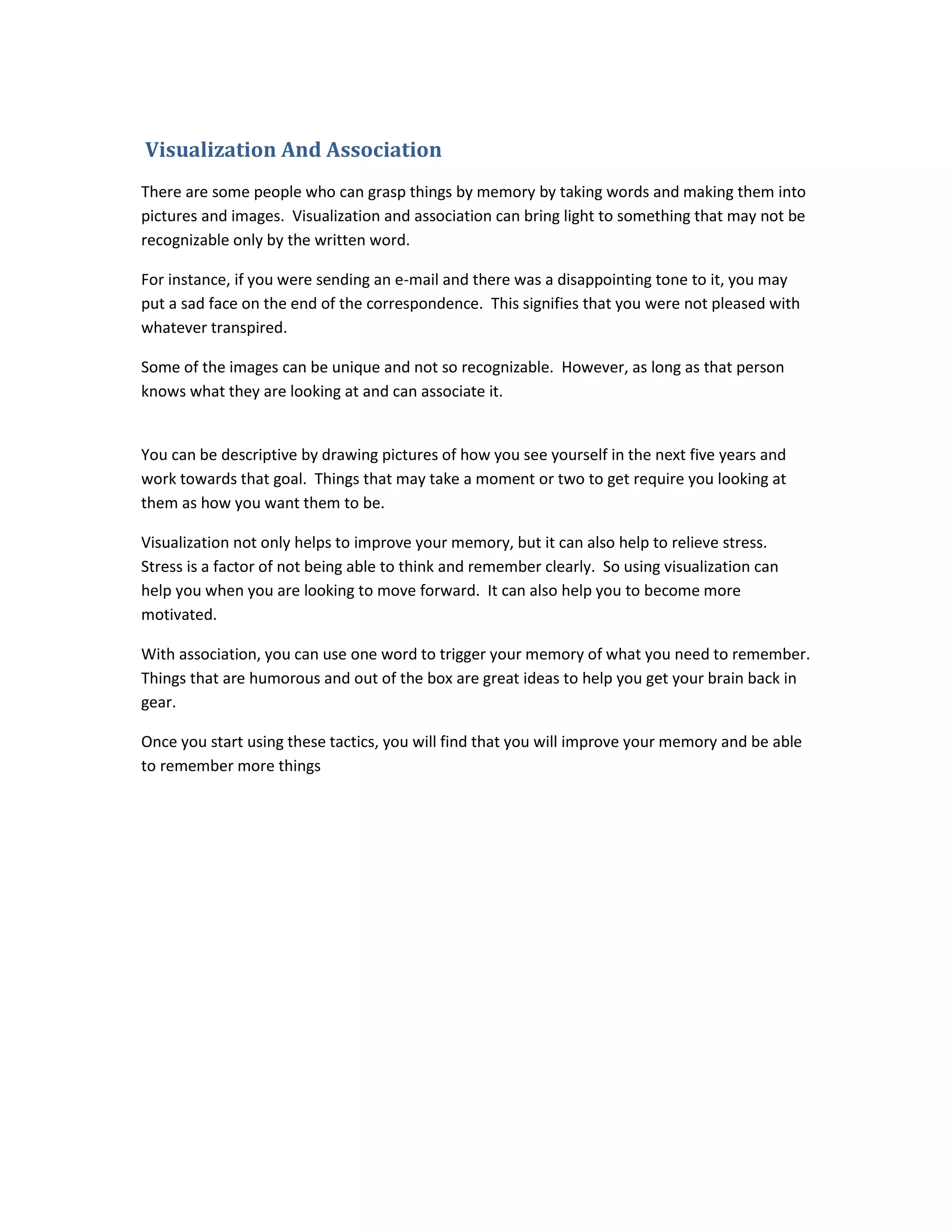 Visualization And Association
There are some people who can grasp things by memory by taking words and making them into
pictures and images. Visualization and association can bring light to something that may not be
recognizable only by the written word.
For instance, if you were sending an e-mail and there was a disappointing tone to it, you may
put a sad face on the end of the correspondence. This signifies that you were not pleased with
whatever transpired.
Some of the images can be unique and not so recognizable. However, as long as that person
knows what they are looking at and can associate it.
You can be descriptive by drawing pictures of how you see yourself in the next five years and
work towards that goal. Things that may take a moment or two to get require you looking at
them as how you want them to be.
Visualization not only helps to improve your memory, but it can also help to relieve stress.
Stress is a factor of not being able to think and remember clearly. So using visualization can
help you when you are looking to move forward. It can also help you to become more
motivated.
With association, you can use one word to trigger your memory of what you need to remember.
Things that are humorous and out of the box are great ideas to help you get your brain back in
gear.
Once you start using these tactics, you will find that you will improve your memory and be able
to remember more things
 