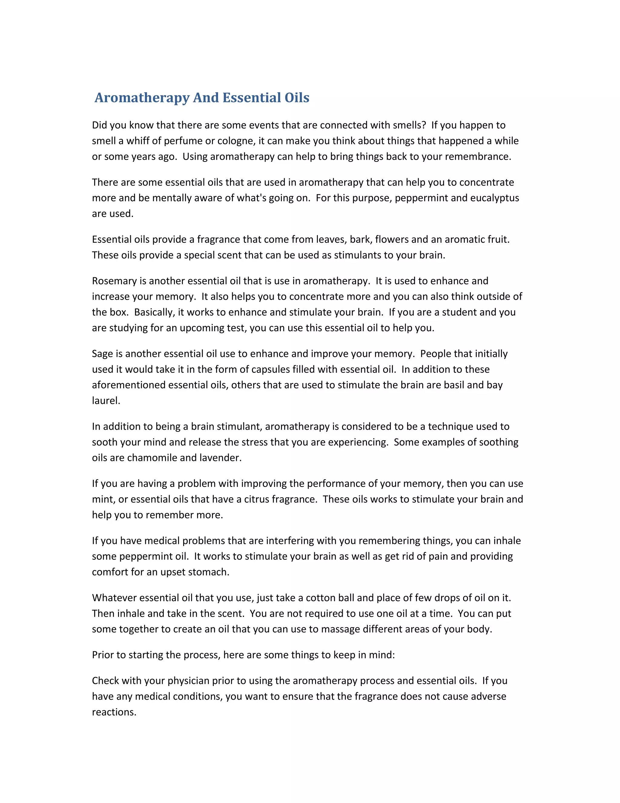 Aromatherapy And Essential Oils
Did you know that there are some events that are connected with smells? If you happen to
smell a whiff of perfume or cologne, it can make you think about things that happened a while
or some years ago. Using aromatherapy can help to bring things back to your remembrance.
There are some essential oils that are used in aromatherapy that can help you to concentrate
more and be mentally aware of what's going on. For this purpose, peppermint and eucalyptus
are used.
Essential oils provide a fragrance that come from leaves, bark, flowers and an aromatic fruit.
These oils provide a special scent that can be used as stimulants to your brain.
Rosemary is another essential oil that is use in aromatherapy. It is used to enhance and
increase your memory. It also helps you to concentrate more and you can also think outside of
the box. Basically, it works to enhance and stimulate your brain. If you are a student and you
are studying for an upcoming test, you can use this essential oil to help you.
Sage is another essential oil use to enhance and improve your memory. People that initially
used it would take it in the form of capsules filled with essential oil. In addition to these
aforementioned essential oils, others that are used to stimulate the brain are basil and bay
laurel.
In addition to being a brain stimulant, aromatherapy is considered to be a technique used to
sooth your mind and release the stress that you are experiencing. Some examples of soothing
oils are chamomile and lavender.
If you are having a problem with improving the performance of your memory, then you can use
mint, or essential oils that have a citrus fragrance. These oils works to stimulate your brain and
help you to remember more.
If you have medical problems that are interfering with you remembering things, you can inhale
some peppermint oil. It works to stimulate your brain as well as get rid of pain and providing
comfort for an upset stomach.
Whatever essential oil that you use, just take a cotton ball and place of few drops of oil on it.
Then inhale and take in the scent. You are not required to use one oil at a time. You can put
some together to create an oil that you can use to massage different areas of your body.
Prior to starting the process, here are some things to keep in mind:
Check with your physician prior to using the aromatherapy process and essential oils. If you
have any medical conditions, you want to ensure that the fragrance does not cause adverse
reactions.
 
