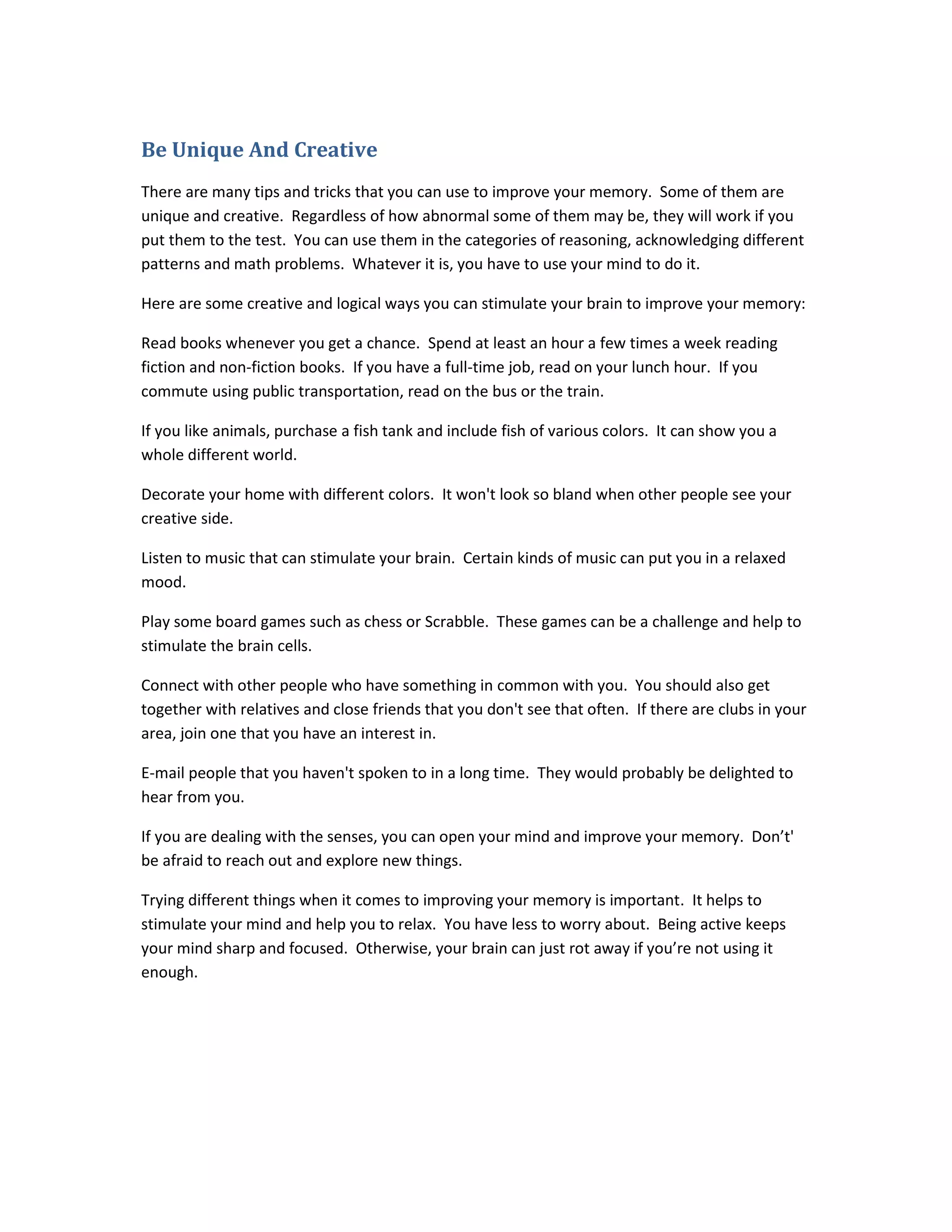 Be Unique And Creative
There are many tips and tricks that you can use to improve your memory. Some of them are
unique and creative. Regardless of how abnormal some of them may be, they will work if you
put them to the test. You can use them in the categories of reasoning, acknowledging different
patterns and math problems. Whatever it is, you have to use your mind to do it.
Here are some creative and logical ways you can stimulate your brain to improve your memory:
Read books whenever you get a chance. Spend at least an hour a few times a week reading
fiction and non-fiction books. If you have a full-time job, read on your lunch hour. If you
commute using public transportation, read on the bus or the train.
If you like animals, purchase a fish tank and include fish of various colors. It can show you a
whole different world.
Decorate your home with different colors. It won't look so bland when other people see your
creative side.
Listen to music that can stimulate your brain. Certain kinds of music can put you in a relaxed
mood.
Play some board games such as chess or Scrabble. These games can be a challenge and help to
stimulate the brain cells.
Connect with other people who have something in common with you. You should also get
together with relatives and close friends that you don't see that often. If there are clubs in your
area, join one that you have an interest in.
E-mail people that you haven't spoken to in a long time. They would probably be delighted to
hear from you.
If you are dealing with the senses, you can open your mind and improve your memory. Don’t'
be afraid to reach out and explore new things.
Trying different things when it comes to improving your memory is important. It helps to
stimulate your mind and help you to relax. You have less to worry about. Being active keeps
your mind sharp and focused. Otherwise, your brain can just rot away if you’re not using it
enough.
 