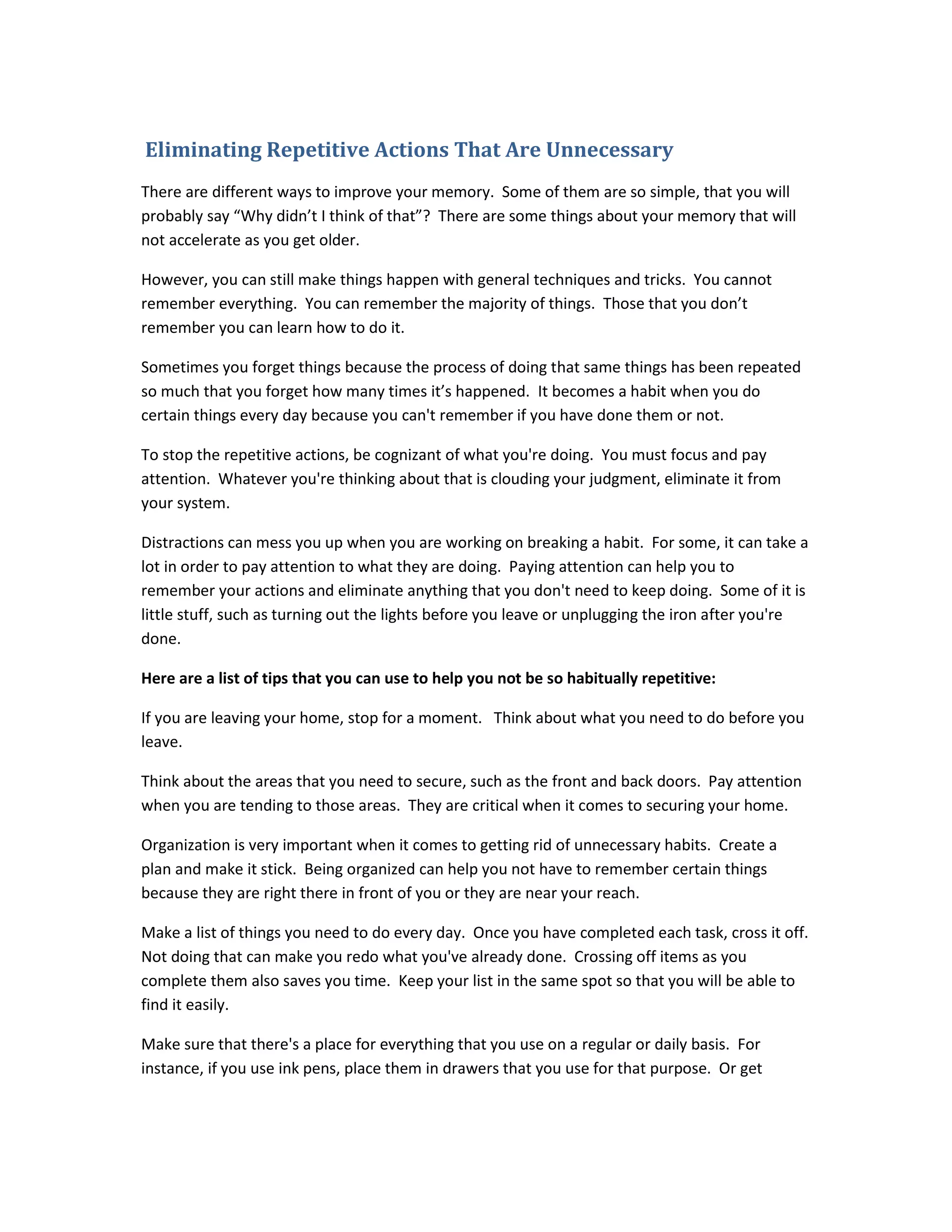 Eliminating Repetitive Actions That Are Unnecessary
There are different ways to improve your memory. Some of them are so simple, that you will
probably say “Why didn’t I think of that”? There are some things about your memory that will
not accelerate as you get older.
However, you can still make things happen with general techniques and tricks. You cannot
remember everything. You can remember the majority of things. Those that you don’t
remember you can learn how to do it.
Sometimes you forget things because the process of doing that same things has been repeated
so much that you forget how many times it’s happened. It becomes a habit when you do
certain things every day because you can't remember if you have done them or not.
To stop the repetitive actions, be cognizant of what you're doing. You must focus and pay
attention. Whatever you're thinking about that is clouding your judgment, eliminate it from
your system.
Distractions can mess you up when you are working on breaking a habit. For some, it can take a
lot in order to pay attention to what they are doing. Paying attention can help you to
remember your actions and eliminate anything that you don't need to keep doing. Some of it is
little stuff, such as turning out the lights before you leave or unplugging the iron after you're
done.
Here are a list of tips that you can use to help you not be so habitually repetitive:
If you are leaving your home, stop for a moment. Think about what you need to do before you
leave.
Think about the areas that you need to secure, such as the front and back doors. Pay attention
when you are tending to those areas. They are critical when it comes to securing your home.
Organization is very important when it comes to getting rid of unnecessary habits. Create a
plan and make it stick. Being organized can help you not have to remember certain things
because they are right there in front of you or they are near your reach.
Make a list of things you need to do every day. Once you have completed each task, cross it off.
Not doing that can make you redo what you've already done. Crossing off items as you
complete them also saves you time. Keep your list in the same spot so that you will be able to
find it easily.
Make sure that there's a place for everything that you use on a regular or daily basis. For
instance, if you use ink pens, place them in drawers that you use for that purpose. Or get
 