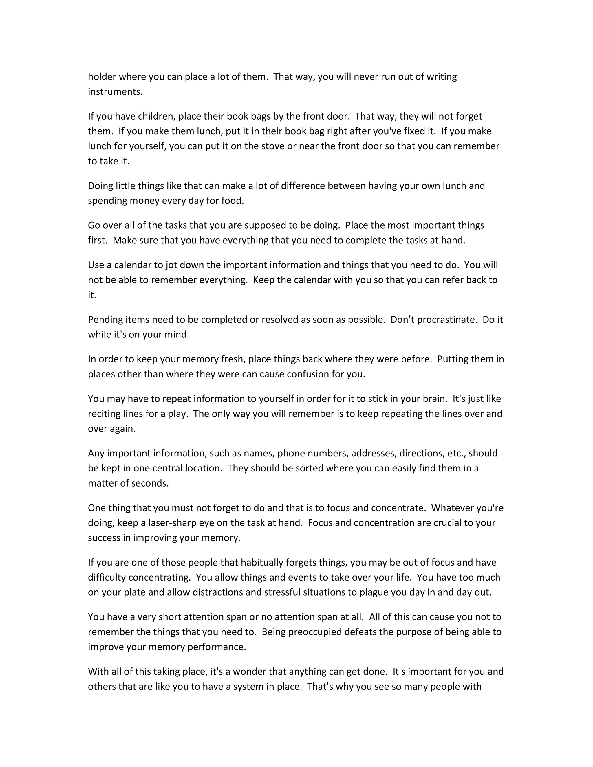 holder where you can place a lot of them. That way, you will never run out of writing
instruments.
If you have children, place their book bags by the front door. That way, they will not forget
them. If you make them lunch, put it in their book bag right after you've fixed it. If you make
lunch for yourself, you can put it on the stove or near the front door so that you can remember
to take it.
Doing little things like that can make a lot of difference between having your own lunch and
spending money every day for food.
Go over all of the tasks that you are supposed to be doing. Place the most important things
first. Make sure that you have everything that you need to complete the tasks at hand.
Use a calendar to jot down the important information and things that you need to do. You will
not be able to remember everything. Keep the calendar with you so that you can refer back to
it.
Pending items need to be completed or resolved as soon as possible. Don’t procrastinate. Do it
while it's on your mind.
In order to keep your memory fresh, place things back where they were before. Putting them in
places other than where they were can cause confusion for you.
You may have to repeat information to yourself in order for it to stick in your brain. It's just like
reciting lines for a play. The only way you will remember is to keep repeating the lines over and
over again.
Any important information, such as names, phone numbers, addresses, directions, etc., should
be kept in one central location. They should be sorted where you can easily find them in a
matter of seconds.
One thing that you must not forget to do and that is to focus and concentrate. Whatever you're
doing, keep a laser-sharp eye on the task at hand. Focus and concentration are crucial to your
success in improving your memory.
If you are one of those people that habitually forgets things, you may be out of focus and have
difficulty concentrating. You allow things and events to take over your life. You have too much
on your plate and allow distractions and stressful situations to plague you day in and day out.
You have a very short attention span or no attention span at all. All of this can cause you not to
remember the things that you need to. Being preoccupied defeats the purpose of being able to
improve your memory performance.
With all of this taking place, it's a wonder that anything can get done. It's important for you and
others that are like you to have a system in place. That's why you see so many people with
 