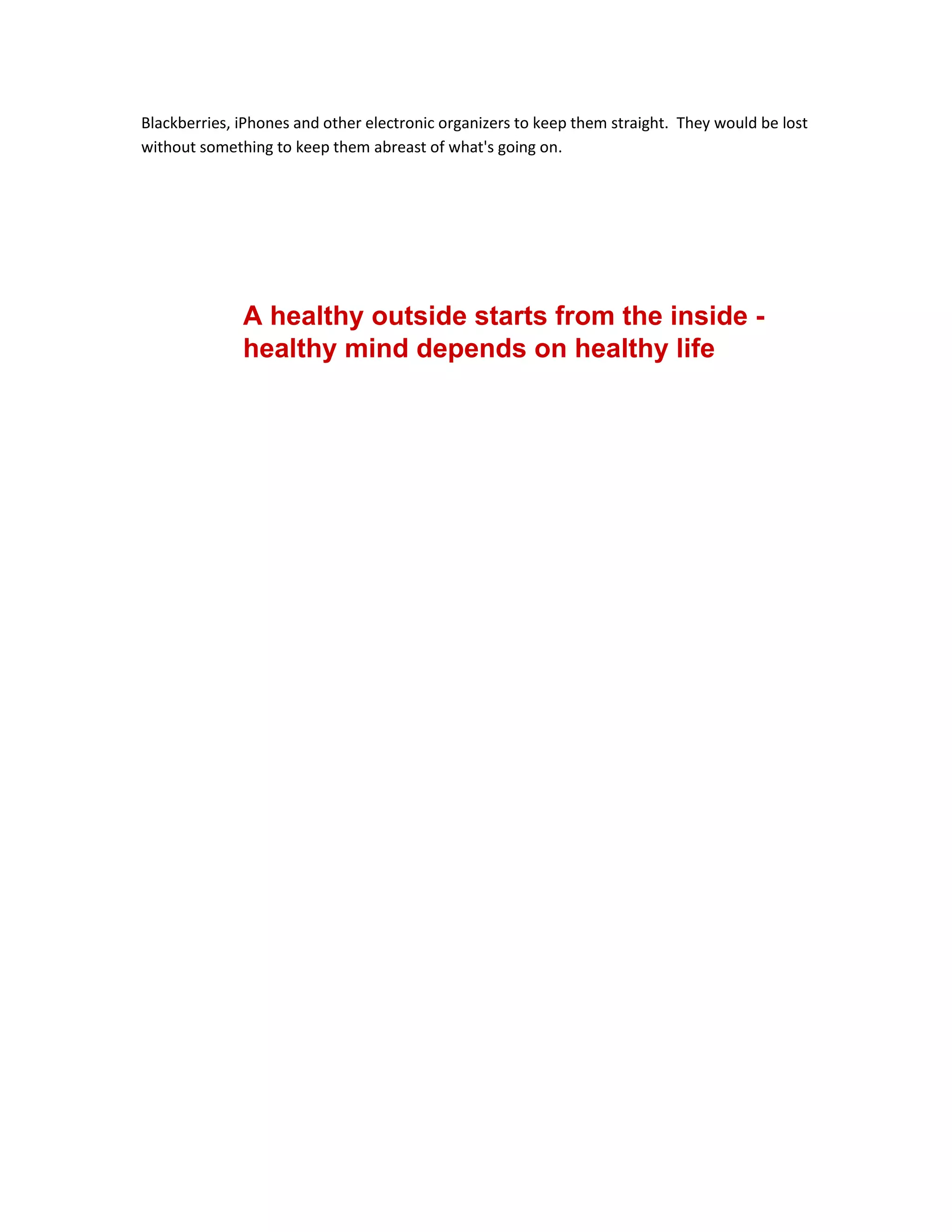 Blackberries, iPhones and other electronic organizers to keep them straight. They would be lost
without something to keep them abreast of what's going on.
A healthy outside starts from the inside -
healthy mind depends on healthy life
 