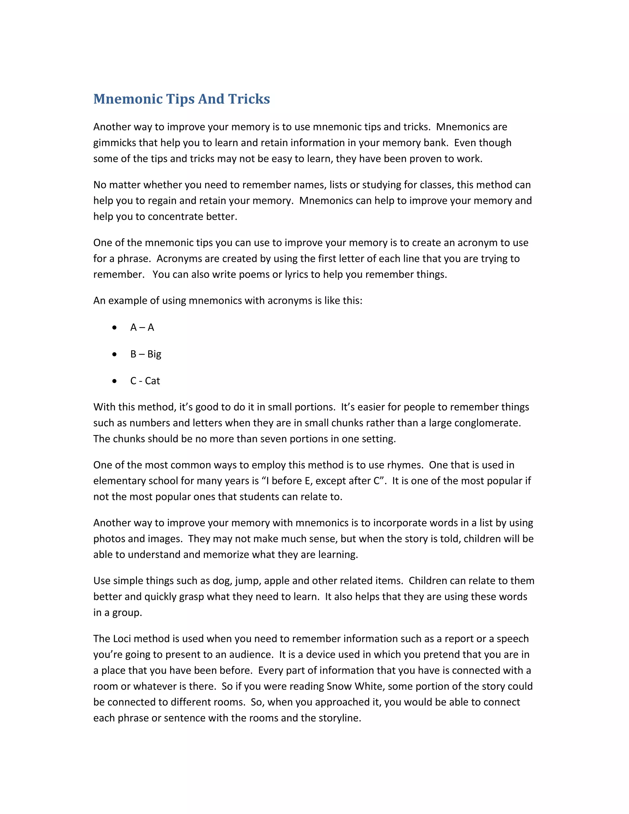 Mnemonic Tips And Tricks
Another way to improve your memory is to use mnemonic tips and tricks. Mnemonics are
gimmicks that help you to learn and retain information in your memory bank. Even though
some of the tips and tricks may not be easy to learn, they have been proven to work.
No matter whether you need to remember names, lists or studying for classes, this method can
help you to regain and retain your memory. Mnemonics can help to improve your memory and
help you to concentrate better.
One of the mnemonic tips you can use to improve your memory is to create an acronym to use
for a phrase. Acronyms are created by using the first letter of each line that you are trying to
remember. You can also write poems or lyrics to help you remember things.
An example of using mnemonics with acronyms is like this:
• A – A
• B – Big
• C - Cat
With this method, it’s good to do it in small portions. It’s easier for people to remember things
such as numbers and letters when they are in small chunks rather than a large conglomerate.
The chunks should be no more than seven portions in one setting.
One of the most common ways to employ this method is to use rhymes. One that is used in
elementary school for many years is “I before E, except after C”. It is one of the most popular if
not the most popular ones that students can relate to.
Another way to improve your memory with mnemonics is to incorporate words in a list by using
photos and images. They may not make much sense, but when the story is told, children will be
able to understand and memorize what they are learning.
Use simple things such as dog, jump, apple and other related items. Children can relate to them
better and quickly grasp what they need to learn. It also helps that they are using these words
in a group.
The Loci method is used when you need to remember information such as a report or a speech
you’re going to present to an audience. It is a device used in which you pretend that you are in
a place that you have been before. Every part of information that you have is connected with a
room or whatever is there. So if you were reading Snow White, some portion of the story could
be connected to different rooms. So, when you approached it, you would be able to connect
each phrase or sentence with the rooms and the storyline.
 