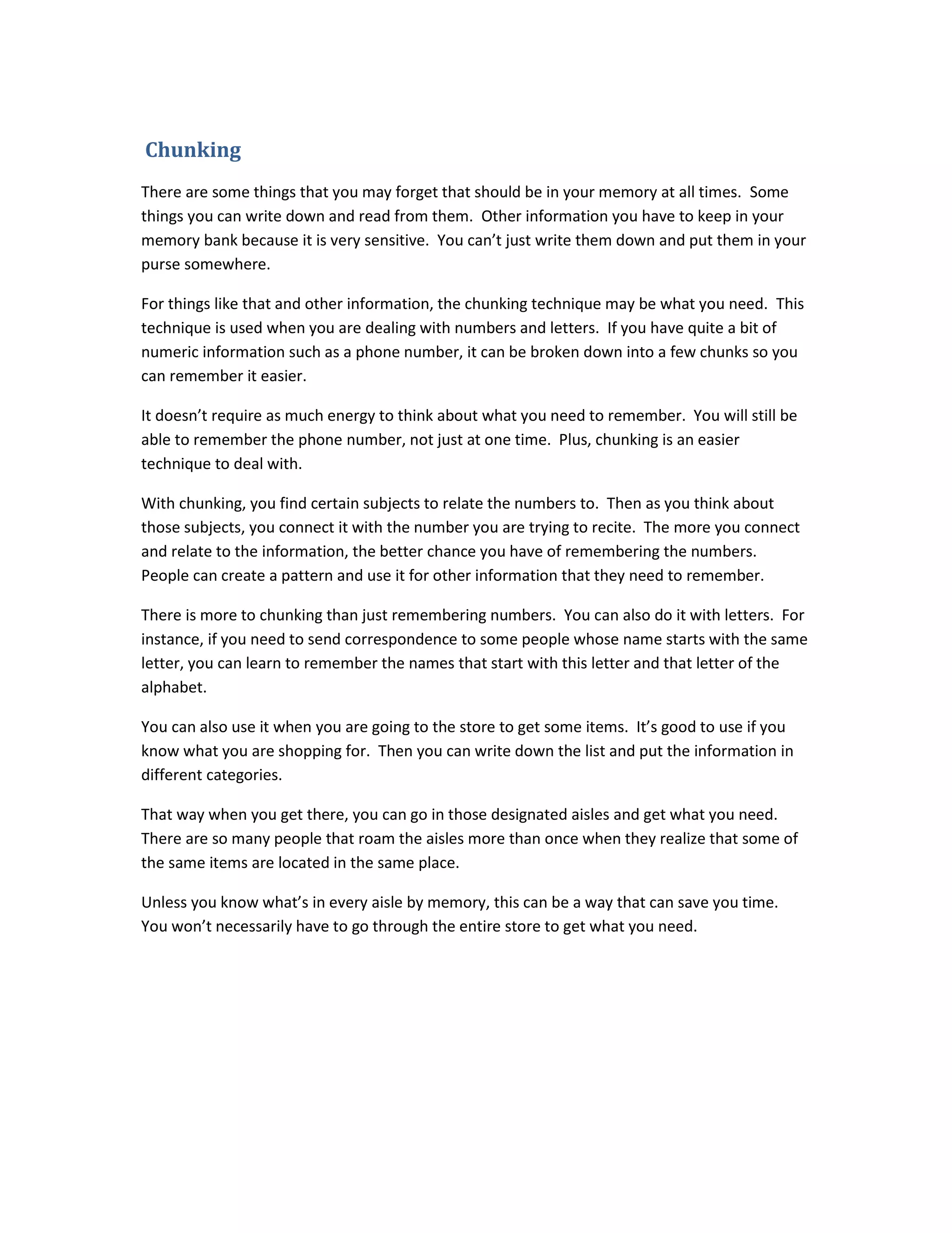 Chunking
There are some things that you may forget that should be in your memory at all times. Some
things you can write down and read from them. Other information you have to keep in your
memory bank because it is very sensitive. You can’t just write them down and put them in your
purse somewhere.
For things like that and other information, the chunking technique may be what you need. This
technique is used when you are dealing with numbers and letters. If you have quite a bit of
numeric information such as a phone number, it can be broken down into a few chunks so you
can remember it easier.
It doesn’t require as much energy to think about what you need to remember. You will still be
able to remember the phone number, not just at one time. Plus, chunking is an easier
technique to deal with.
With chunking, you find certain subjects to relate the numbers to. Then as you think about
those subjects, you connect it with the number you are trying to recite. The more you connect
and relate to the information, the better chance you have of remembering the numbers.
People can create a pattern and use it for other information that they need to remember.
There is more to chunking than just remembering numbers. You can also do it with letters. For
instance, if you need to send correspondence to some people whose name starts with the same
letter, you can learn to remember the names that start with this letter and that letter of the
alphabet.
You can also use it when you are going to the store to get some items. It’s good to use if you
know what you are shopping for. Then you can write down the list and put the information in
different categories.
That way when you get there, you can go in those designated aisles and get what you need.
There are so many people that roam the aisles more than once when they realize that some of
the same items are located in the same place.
Unless you know what’s in every aisle by memory, this can be a way that can save you time.
You won’t necessarily have to go through the entire store to get what you need.
 