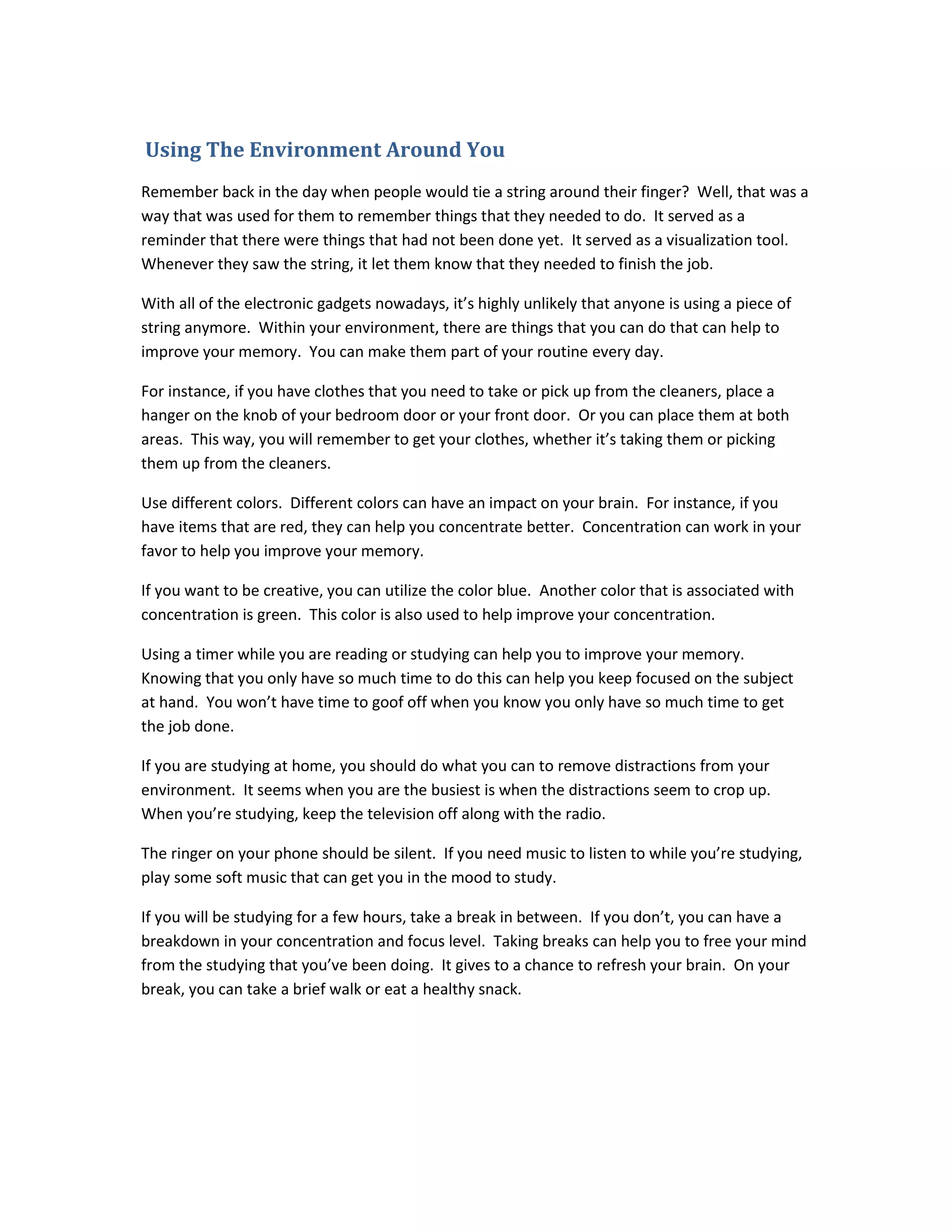 Using The Environment Around You
Remember back in the day when people would tie a string around their finger? Well, that was a
way that was used for them to remember things that they needed to do. It served as a
reminder that there were things that had not been done yet. It served as a visualization tool.
Whenever they saw the string, it let them know that they needed to finish the job.
With all of the electronic gadgets nowadays, it’s highly unlikely that anyone is using a piece of
string anymore. Within your environment, there are things that you can do that can help to
improve your memory. You can make them part of your routine every day.
For instance, if you have clothes that you need to take or pick up from the cleaners, place a
hanger on the knob of your bedroom door or your front door. Or you can place them at both
areas. This way, you will remember to get your clothes, whether it’s taking them or picking
them up from the cleaners.
Use different colors. Different colors can have an impact on your brain. For instance, if you
have items that are red, they can help you concentrate better. Concentration can work in your
favor to help you improve your memory.
If you want to be creative, you can utilize the color blue. Another color that is associated with
concentration is green. This color is also used to help improve your concentration.
Using a timer while you are reading or studying can help you to improve your memory.
Knowing that you only have so much time to do this can help you keep focused on the subject
at hand. You won’t have time to goof off when you know you only have so much time to get
the job done.
If you are studying at home, you should do what you can to remove distractions from your
environment. It seems when you are the busiest is when the distractions seem to crop up.
When you’re studying, keep the television off along with the radio.
The ringer on your phone should be silent. If you need music to listen to while you’re studying,
play some soft music that can get you in the mood to study.
If you will be studying for a few hours, take a break in between. If you don’t, you can have a
breakdown in your concentration and focus level. Taking breaks can help you to free your mind
from the studying that you’ve been doing. It gives to a chance to refresh your brain. On your
break, you can take a brief walk or eat a healthy snack.
 