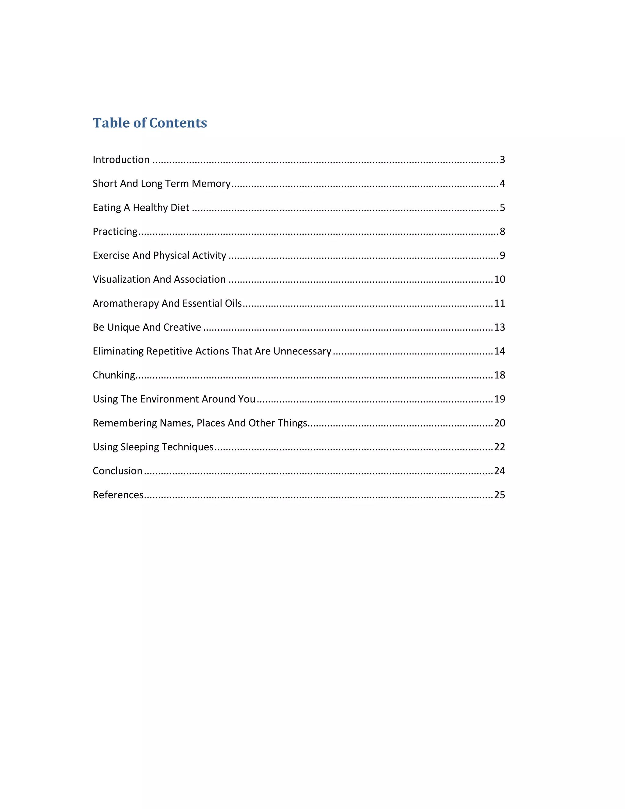 Table of Contents
Introduction ...........................................................................................................................3
Short And Long Term Memory...............................................................................................4
Eating A Healthy Diet .............................................................................................................5
Practicing................................................................................................................................8
Exercise And Physical Activity ................................................................................................9
Visualization And Association ..............................................................................................10
Aromatherapy And Essential Oils.........................................................................................11
Be Unique And Creative.......................................................................................................13
Eliminating Repetitive Actions That Are Unnecessary.........................................................14
Chunking...............................................................................................................................18
Using The Environment Around You....................................................................................19
Remembering Names, Places And Other Things..................................................................20
Using Sleeping Techniques...................................................................................................22
Conclusion............................................................................................................................24
References............................................................................................................................25
 