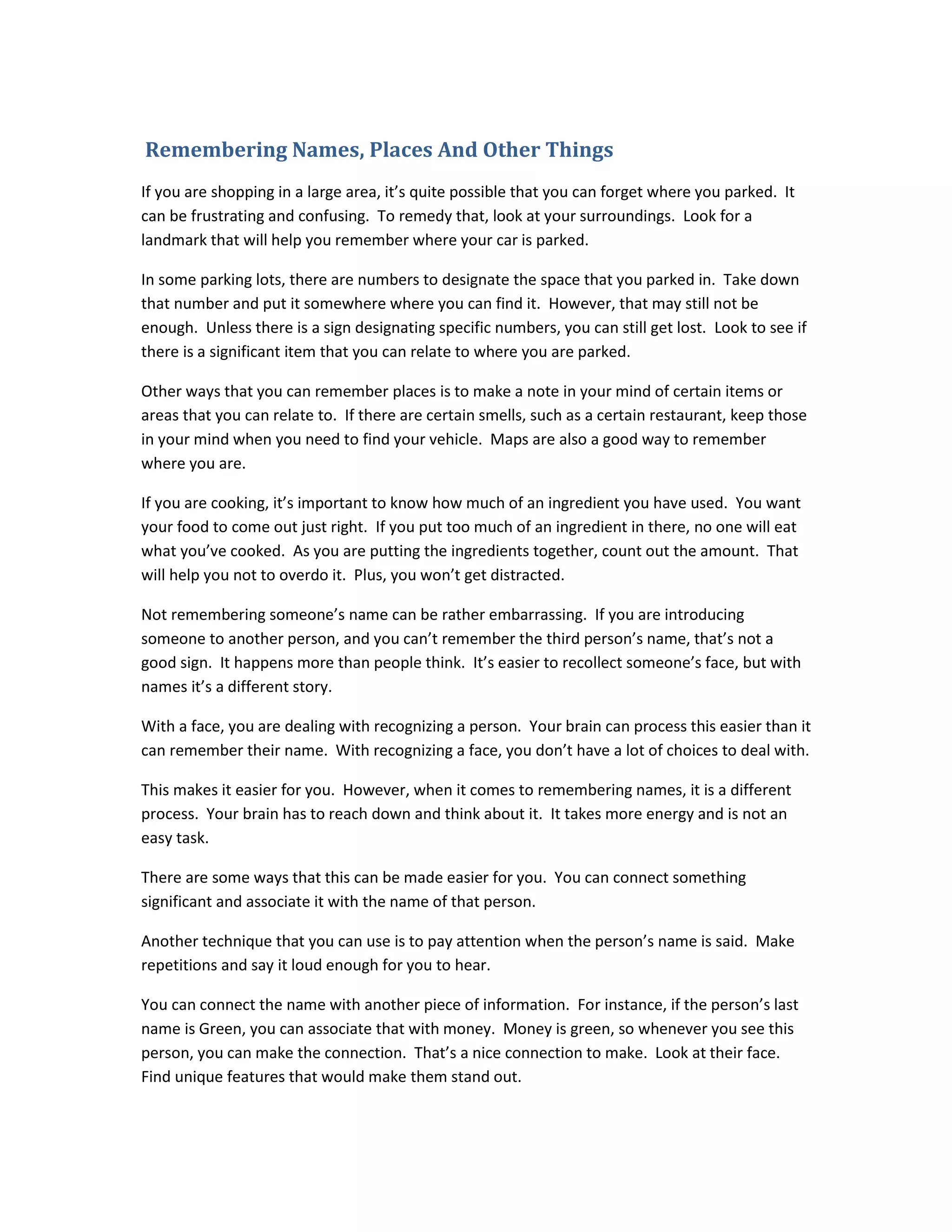 Remembering Names, Places And Other Things
If you are shopping in a large area, it’s quite possible that you can forget where you parked. It
can be frustrating and confusing. To remedy that, look at your surroundings. Look for a
landmark that will help you remember where your car is parked.
In some parking lots, there are numbers to designate the space that you parked in. Take down
that number and put it somewhere where you can find it. However, that may still not be
enough. Unless there is a sign designating specific numbers, you can still get lost. Look to see if
there is a significant item that you can relate to where you are parked.
Other ways that you can remember places is to make a note in your mind of certain items or
areas that you can relate to. If there are certain smells, such as a certain restaurant, keep those
in your mind when you need to find your vehicle. Maps are also a good way to remember
where you are.
If you are cooking, it’s important to know how much of an ingredient you have used. You want
your food to come out just right. If you put too much of an ingredient in there, no one will eat
what you’ve cooked. As you are putting the ingredients together, count out the amount. That
will help you not to overdo it. Plus, you won’t get distracted.
Not remembering someone’s name can be rather embarrassing. If you are introducing
someone to another person, and you can’t remember the third person’s name, that’s not a
good sign. It happens more than people think. It’s easier to recollect someone’s face, but with
names it’s a different story.
With a face, you are dealing with recognizing a person. Your brain can process this easier than it
can remember their name. With recognizing a face, you don’t have a lot of choices to deal with.
This makes it easier for you. However, when it comes to remembering names, it is a different
process. Your brain has to reach down and think about it. It takes more energy and is not an
easy task.
There are some ways that this can be made easier for you. You can connect something
significant and associate it with the name of that person.
Another technique that you can use is to pay attention when the person’s name is said. Make
repetitions and say it loud enough for you to hear.
You can connect the name with another piece of information. For instance, if the person’s last
name is Green, you can associate that with money. Money is green, so whenever you see this
person, you can make the connection. That’s a nice connection to make. Look at their face.
Find unique features that would make them stand out.
 