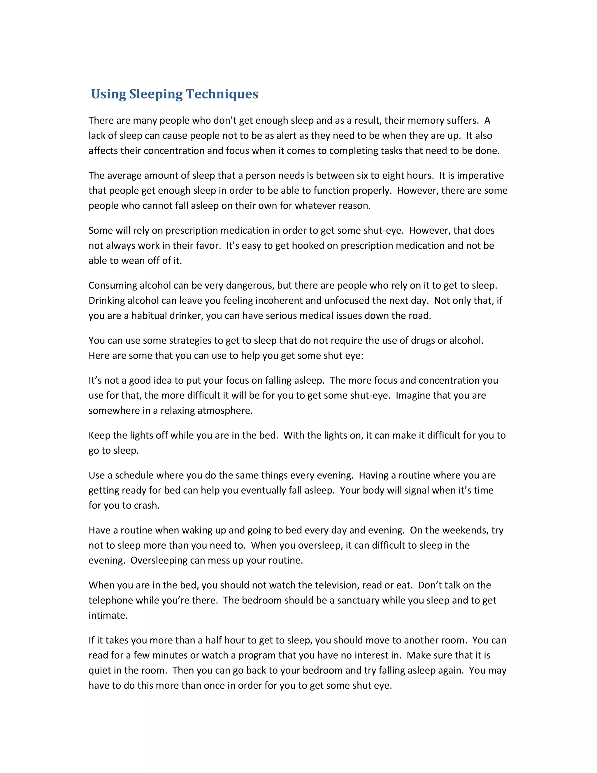 Using Sleeping Techniques
There are many people who don’t get enough sleep and as a result, their memory suffers. A
lack of sleep can cause people not to be as alert as they need to be when they are up. It also
affects their concentration and focus when it comes to completing tasks that need to be done.
The average amount of sleep that a person needs is between six to eight hours. It is imperative
that people get enough sleep in order to be able to function properly. However, there are some
people who cannot fall asleep on their own for whatever reason.
Some will rely on prescription medication in order to get some shut-eye. However, that does
not always work in their favor. It’s easy to get hooked on prescription medication and not be
able to wean off of it.
Consuming alcohol can be very dangerous, but there are people who rely on it to get to sleep.
Drinking alcohol can leave you feeling incoherent and unfocused the next day. Not only that, if
you are a habitual drinker, you can have serious medical issues down the road.
You can use some strategies to get to sleep that do not require the use of drugs or alcohol.
Here are some that you can use to help you get some shut eye:
It’s not a good idea to put your focus on falling asleep. The more focus and concentration you
use for that, the more difficult it will be for you to get some shut-eye. Imagine that you are
somewhere in a relaxing atmosphere.
Keep the lights off while you are in the bed. With the lights on, it can make it difficult for you to
go to sleep.
Use a schedule where you do the same things every evening. Having a routine where you are
getting ready for bed can help you eventually fall asleep. Your body will signal when it’s time
for you to crash.
Have a routine when waking up and going to bed every day and evening. On the weekends, try
not to sleep more than you need to. When you oversleep, it can difficult to sleep in the
evening. Oversleeping can mess up your routine.
When you are in the bed, you should not watch the television, read or eat. Don’t talk on the
telephone while you’re there. The bedroom should be a sanctuary while you sleep and to get
intimate.
If it takes you more than a half hour to get to sleep, you should move to another room. You can
read for a few minutes or watch a program that you have no interest in. Make sure that it is
quiet in the room. Then you can go back to your bedroom and try falling asleep again. You may
have to do this more than once in order for you to get some shut eye.
 