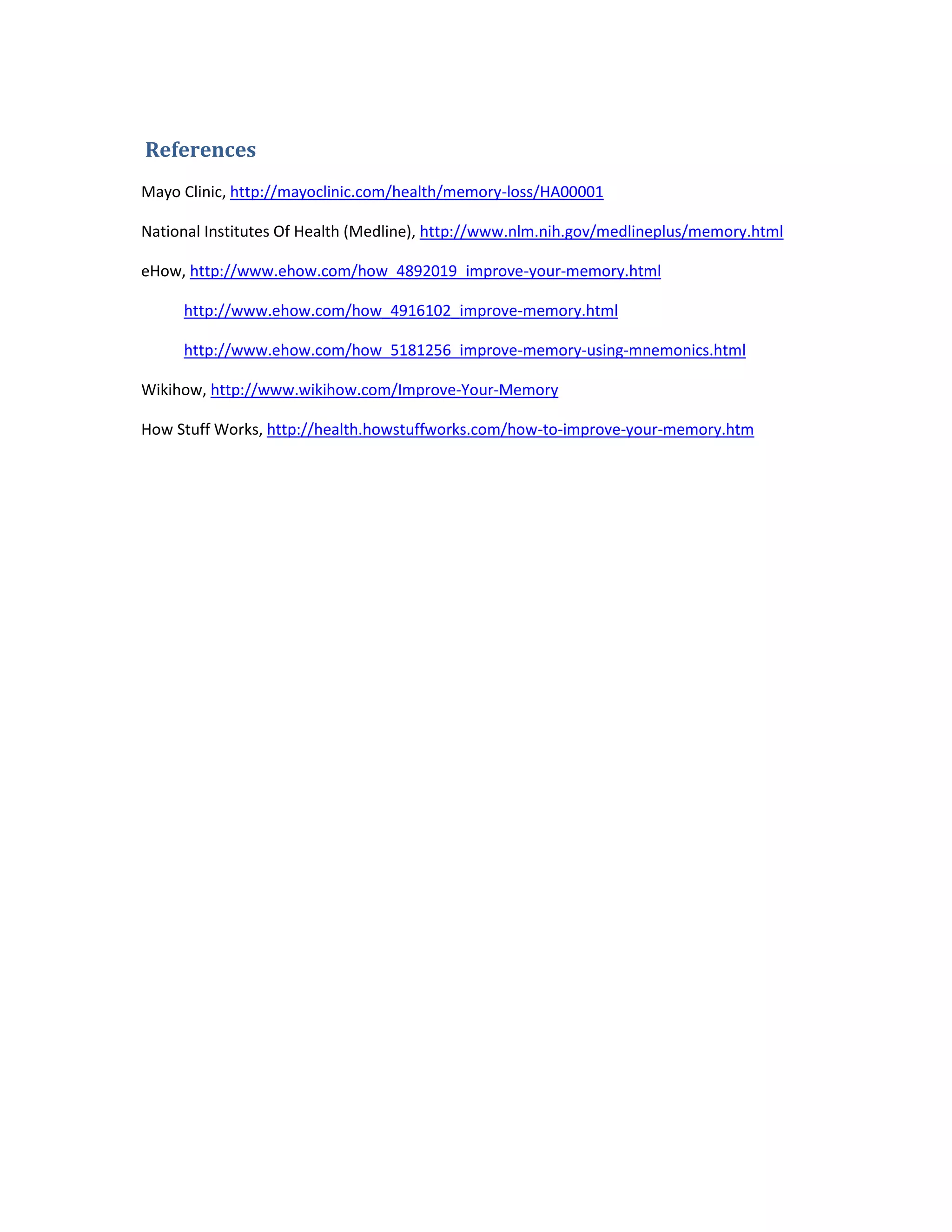 References
Mayo Clinic, http://mayoclinic.com/health/memory-loss/HA00001
National Institutes Of Health (Medline), http://www.nlm.nih.gov/medlineplus/memory.html
eHow, http://www.ehow.com/how_4892019_improve-your-memory.html
http://www.ehow.com/how_4916102_improve-memory.html
http://www.ehow.com/how_5181256_improve-memory-using-mnemonics.html
Wikihow, http://www.wikihow.com/Improve-Your-Memory
How Stuff Works, http://health.howstuffworks.com/how-to-improve-your-memory.htm
 