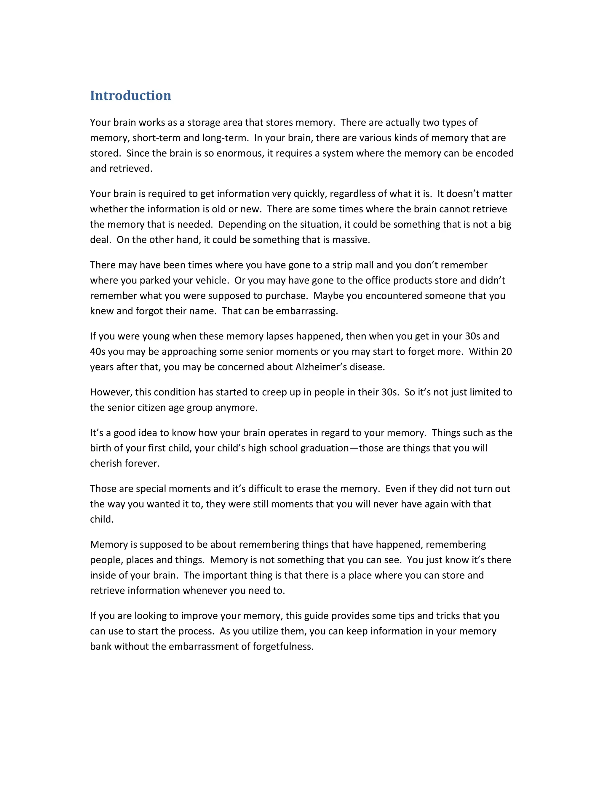 Introduction
Your brain works as a storage area that stores memory. There are actually two types of
memory, short-term and long-term. In your brain, there are various kinds of memory that are
stored. Since the brain is so enormous, it requires a system where the memory can be encoded
and retrieved.
Your brain is required to get information very quickly, regardless of what it is. It doesn’t matter
whether the information is old or new. There are some times where the brain cannot retrieve
the memory that is needed. Depending on the situation, it could be something that is not a big
deal. On the other hand, it could be something that is massive.
There may have been times where you have gone to a strip mall and you don’t remember
where you parked your vehicle. Or you may have gone to the office products store and didn’t
remember what you were supposed to purchase. Maybe you encountered someone that you
knew and forgot their name. That can be embarrassing.
If you were young when these memory lapses happened, then when you get in your 30s and
40s you may be approaching some senior moments or you may start to forget more. Within 20
years after that, you may be concerned about Alzheimer’s disease.
However, this condition has started to creep up in people in their 30s. So it’s not just limited to
the senior citizen age group anymore.
It’s a good idea to know how your brain operates in regard to your memory. Things such as the
birth of your first child, your child’s high school graduation—those are things that you will
cherish forever.
Those are special moments and it’s difficult to erase the memory. Even if they did not turn out
the way you wanted it to, they were still moments that you will never have again with that
child.
Memory is supposed to be about remembering things that have happened, remembering
people, places and things. Memory is not something that you can see. You just know it’s there
inside of your brain. The important thing is that there is a place where you can store and
retrieve information whenever you need to.
If you are looking to improve your memory, this guide provides some tips and tricks that you
can use to start the process. As you utilize them, you can keep information in your memory
bank without the embarrassment of forgetfulness.
 
