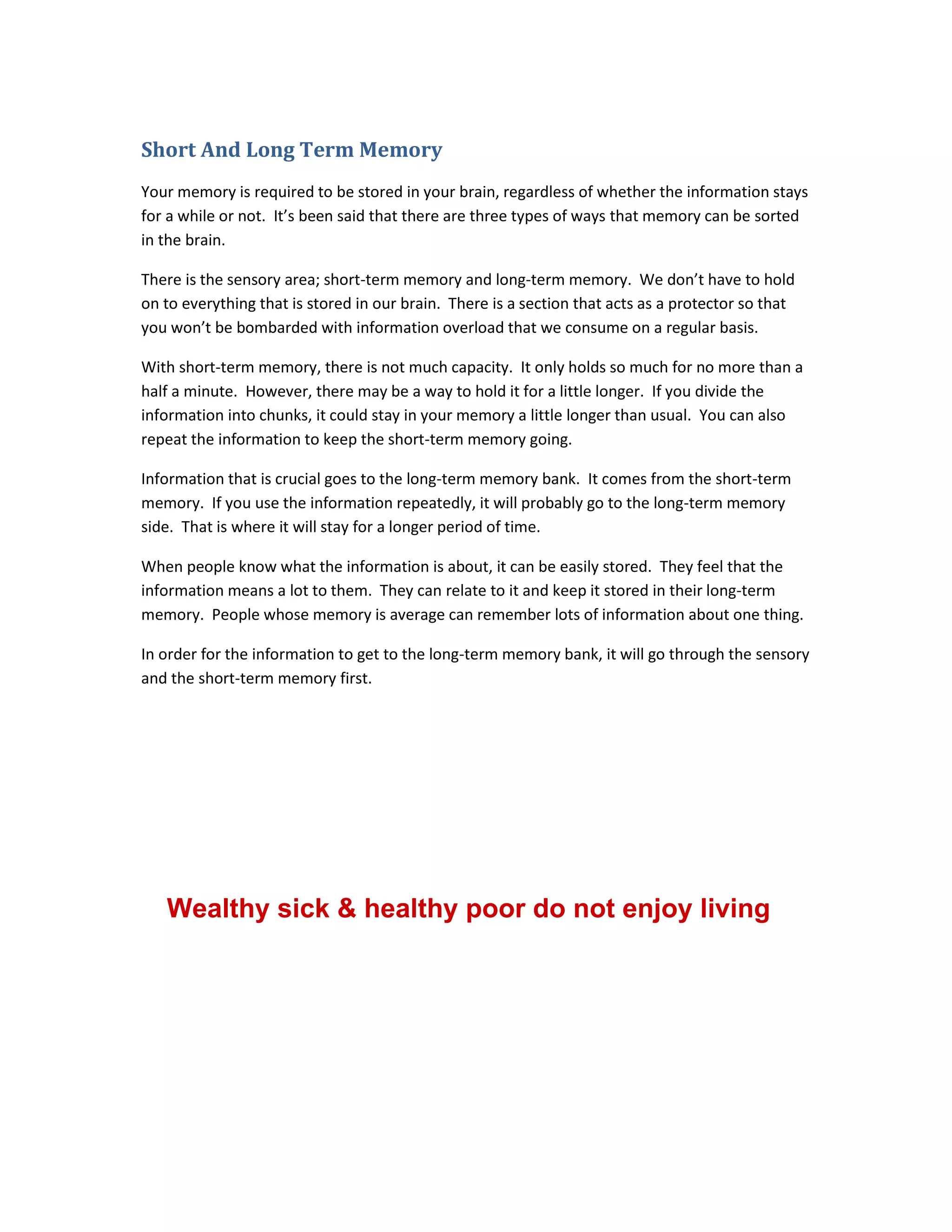 Short And Long Term Memory
Your memory is required to be stored in your brain, regardless of whether the information stays
for a while or not. It’s been said that there are three types of ways that memory can be sorted
in the brain.
There is the sensory area; short-term memory and long-term memory. We don’t have to hold
on to everything that is stored in our brain. There is a section that acts as a protector so that
you won’t be bombarded with information overload that we consume on a regular basis.
With short-term memory, there is not much capacity. It only holds so much for no more than a
half a minute. However, there may be a way to hold it for a little longer. If you divide the
information into chunks, it could stay in your memory a little longer than usual. You can also
repeat the information to keep the short-term memory going.
Information that is crucial goes to the long-term memory bank. It comes from the short-term
memory. If you use the information repeatedly, it will probably go to the long-term memory
side. That is where it will stay for a longer period of time.
When people know what the information is about, it can be easily stored. They feel that the
information means a lot to them. They can relate to it and keep it stored in their long-term
memory. People whose memory is average can remember lots of information about one thing.
In order for the information to get to the long-term memory bank, it will go through the sensory
and the short-term memory first.
Wealthy sick & healthy poor do not enjoy living
 