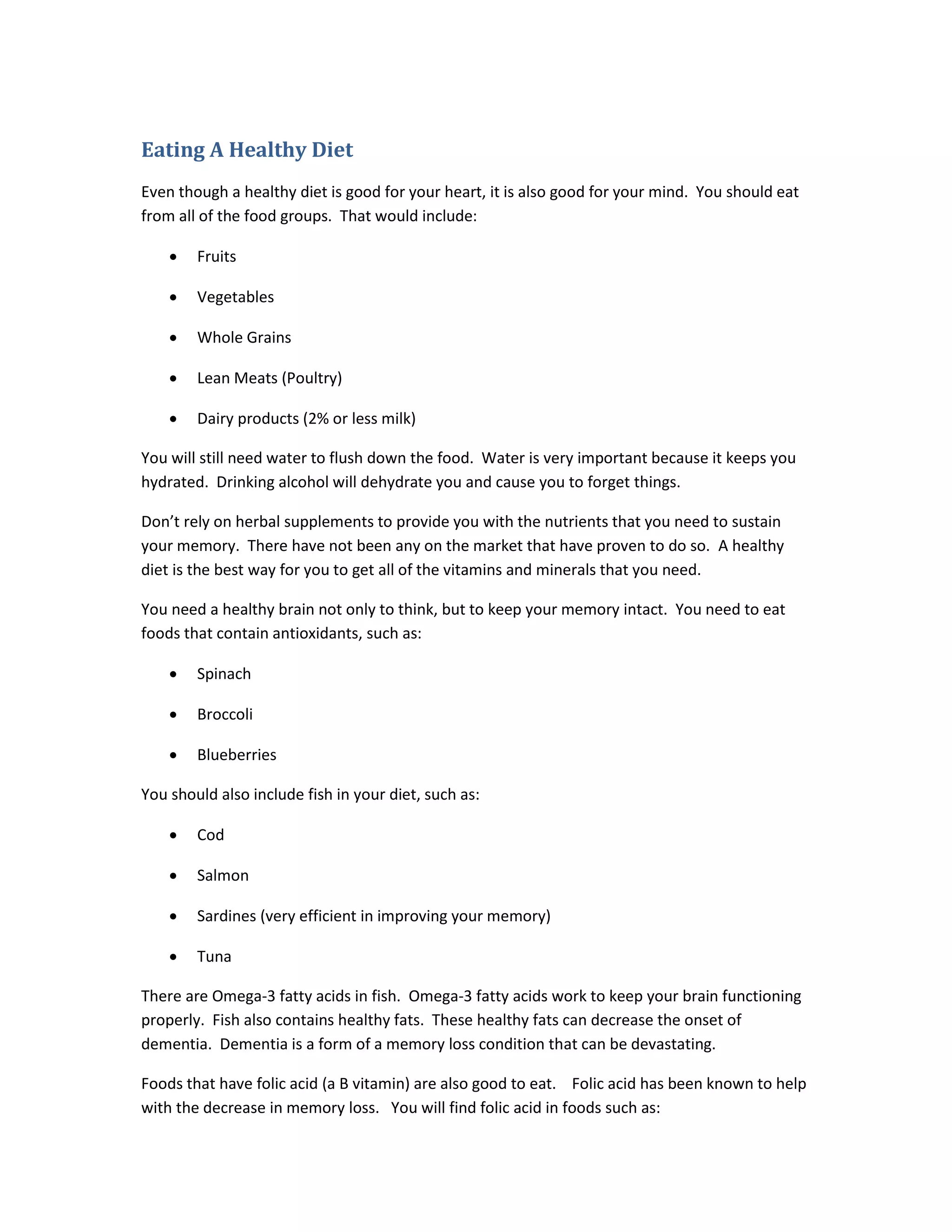 Eating A Healthy Diet
Even though a healthy diet is good for your heart, it is also good for your mind. You should eat
from all of the food groups. That would include:
• Fruits
• Vegetables
• Whole Grains
• Lean Meats (Poultry)
• Dairy products (2% or less milk)
You will still need water to flush down the food. Water is very important because it keeps you
hydrated. Drinking alcohol will dehydrate you and cause you to forget things.
Don’t rely on herbal supplements to provide you with the nutrients that you need to sustain
your memory. There have not been any on the market that have proven to do so. A healthy
diet is the best way for you to get all of the vitamins and minerals that you need.
You need a healthy brain not only to think, but to keep your memory intact. You need to eat
foods that contain antioxidants, such as:
• Spinach
• Broccoli
• Blueberries
You should also include fish in your diet, such as:
• Cod
• Salmon
• Sardines (very efficient in improving your memory)
• Tuna
There are Omega-3 fatty acids in fish. Omega-3 fatty acids work to keep your brain functioning
properly. Fish also contains healthy fats. These healthy fats can decrease the onset of
dementia. Dementia is a form of a memory loss condition that can be devastating.
Foods that have folic acid (a B vitamin) are also good to eat. Folic acid has been known to help
with the decrease in memory loss. You will find folic acid in foods such as:
 
