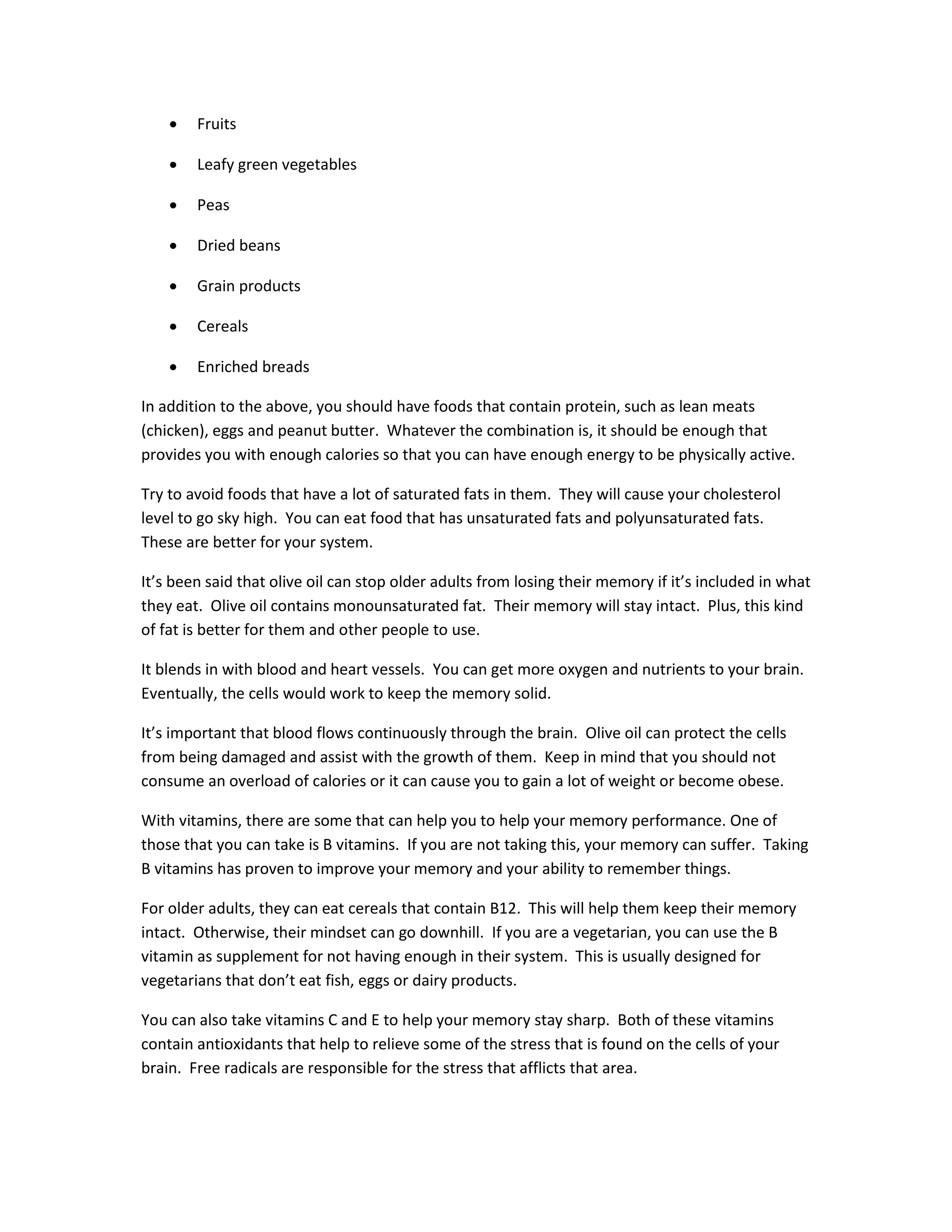 • Fruits
• Leafy green vegetables
• Peas
• Dried beans
• Grain products
• Cereals
• Enriched breads
In addition to the above, you should have foods that contain protein, such as lean meats
(chicken), eggs and peanut butter. Whatever the combination is, it should be enough that
provides you with enough calories so that you can have enough energy to be physically active.
Try to avoid foods that have a lot of saturated fats in them. They will cause your cholesterol
level to go sky high. You can eat food that has unsaturated fats and polyunsaturated fats.
These are better for your system.
It’s been said that olive oil can stop older adults from losing their memory if it’s included in what
they eat. Olive oil contains monounsaturated fat. Their memory will stay intact. Plus, this kind
of fat is better for them and other people to use.
It blends in with blood and heart vessels. You can get more oxygen and nutrients to your brain.
Eventually, the cells would work to keep the memory solid.
It’s important that blood flows continuously through the brain. Olive oil can protect the cells
from being damaged and assist with the growth of them. Keep in mind that you should not
consume an overload of calories or it can cause you to gain a lot of weight or become obese.
With vitamins, there are some that can help you to help your memory performance. One of
those that you can take is B vitamins. If you are not taking this, your memory can suffer. Taking
B vitamins has proven to improve your memory and your ability to remember things.
For older adults, they can eat cereals that contain B12. This will help them keep their memory
intact. Otherwise, their mindset can go downhill. If you are a vegetarian, you can use the B
vitamin as supplement for not having enough in their system. This is usually designed for
vegetarians that don’t eat fish, eggs or dairy products.
You can also take vitamins C and E to help your memory stay sharp. Both of these vitamins
contain antioxidants that help to relieve some of the stress that is found on the cells of your
brain. Free radicals are responsible for the stress that afflicts that area.
 